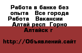 Работа в банке без опыта - Все города Работа » Вакансии   . Алтай респ.,Горно-Алтайск г.